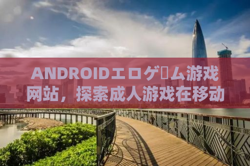 ANDROIDエロゲーム游戏网站，探索成人游戏在移动设备上的新纪元