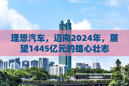 理想汽车，迈向2024年，展望1445亿元的雄心壮志