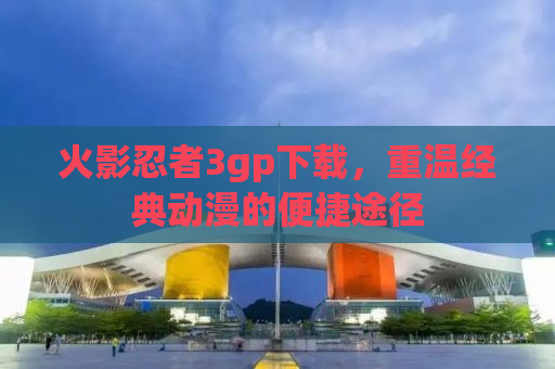 火影忍者3gp下载，重温经典动漫的便捷途径