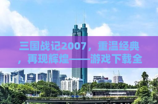 三国战记2007，重温经典，再现辉煌——游戏下载全攻略