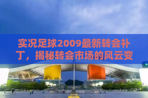 实况足球2009最新转会补丁，揭秘转会市场的风云变幻