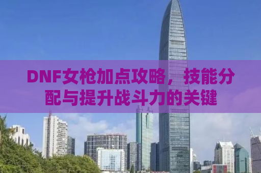 DNF女枪加点攻略，技能分配与提升战斗力的关键