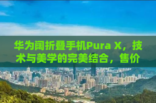 华为阔折叠手机Pura X，技术与美学的完美结合，售价7499元起