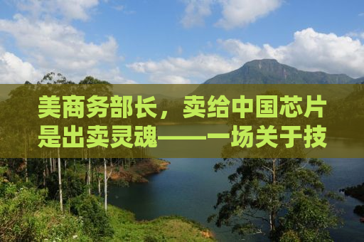 美商务部长，卖给中国芯片是出卖灵魂——一场关于技术与国家利益的博弈