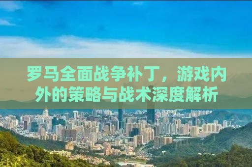 罗马全面战争补丁，游戏内外的策略与战术深度解析