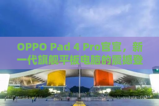 OPPO Pad 4 Pro官宣，新一代旗舰平板电脑的震撼登场！