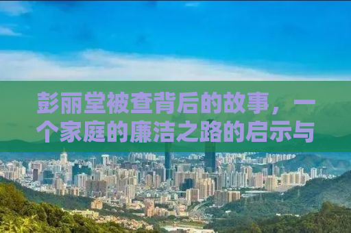 彭丽堂被查背后的故事，一个家庭的廉洁之路的启示与反思