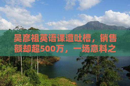 吴彦祖英语课遭吐槽，销售额却超500万，一场意料之外的现象